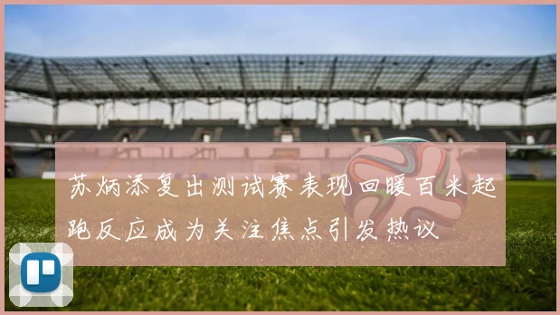 苏炳添复出测试赛表现回暖百米起跑反应成为关注焦点引发热议