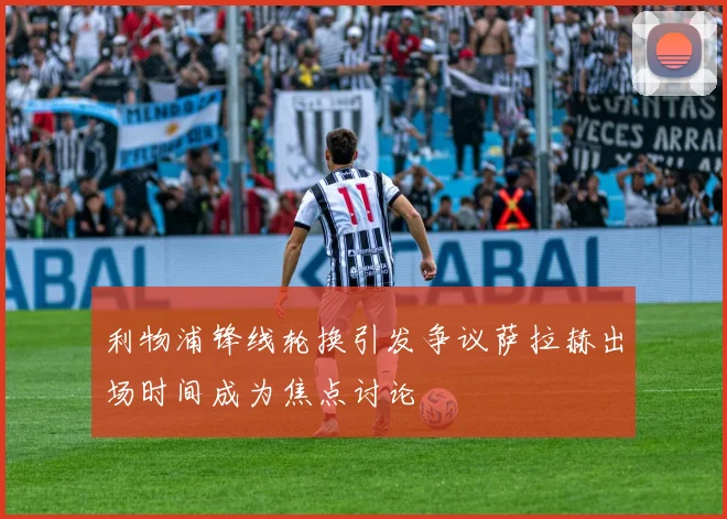 利物浦锋线轮换引发争议萨拉赫出场时间成为焦点讨论