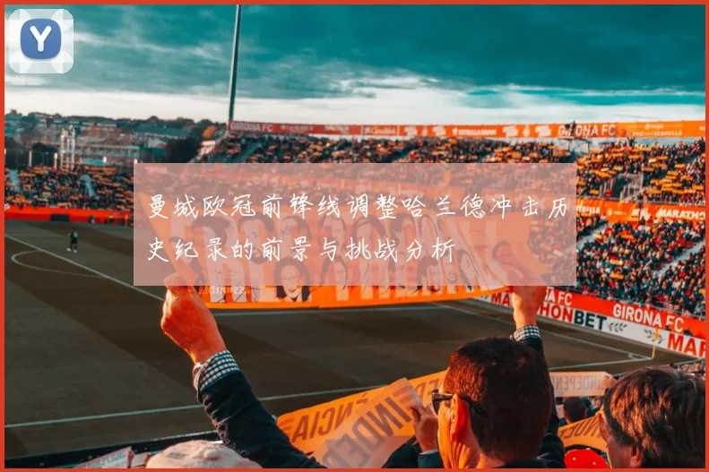 曼城欧冠前锋线调整哈兰德冲击历史纪录的前景与挑战分析