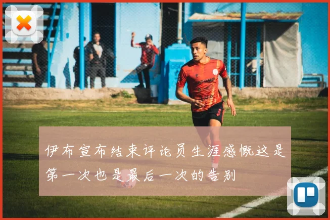 伊布宣布结束评论员生涯感慨这是第一次也是最后一次的告别
