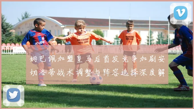 姆巴佩加盟皇马后首发竞争加剧安切洛蒂战术调整与阵容选择深度解析