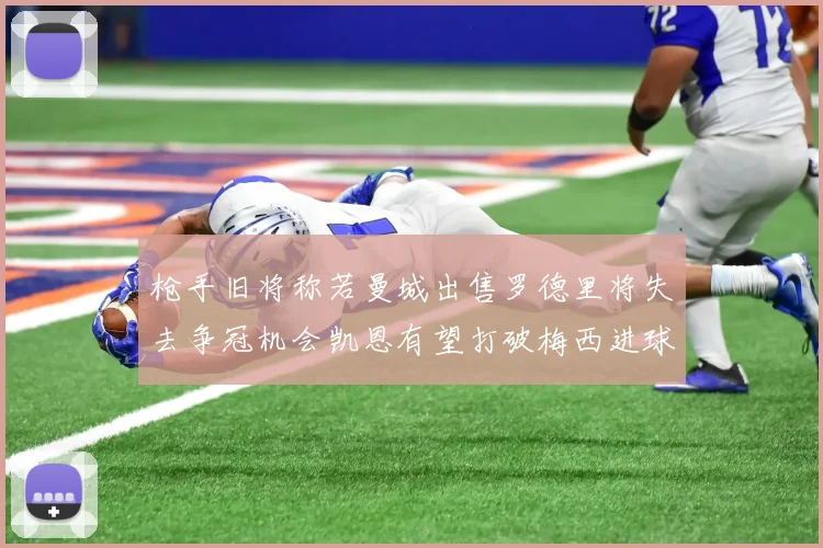 枪手旧将称若曼城出售罗德里将失去争冠机会凯恩有望打破梅西进球纪录