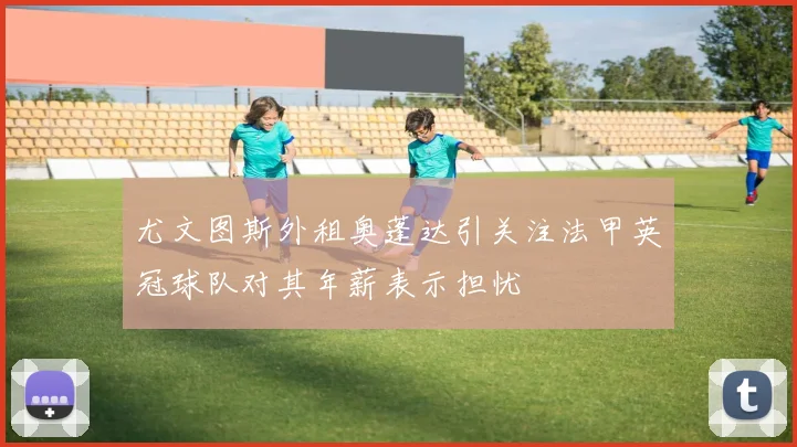 尤文图斯外租奥蓬达引关注法甲英冠球队对其年薪表示担忧