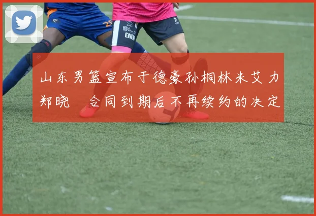 山东男篮宣布于德豪孙桐林米艾力郑晓垚合同到期后不再续约的决定