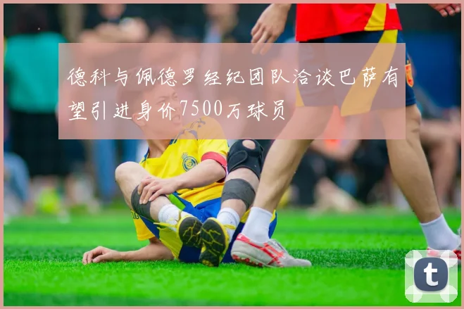 德科与佩德罗经纪团队洽谈巴萨有望引进身价7500万球员