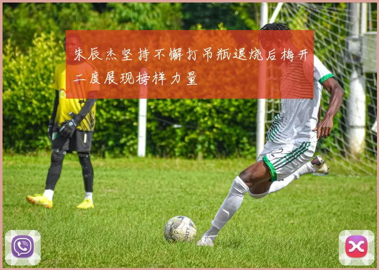 朱辰杰坚持不懈打吊瓶退烧后梅开二度展现榜样力量