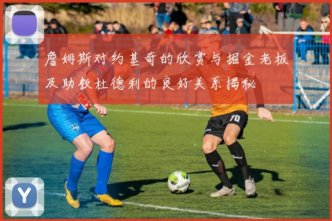 詹姆斯对约基奇的欣赏与掘金老板及助教杜德利的良好关系揭秘