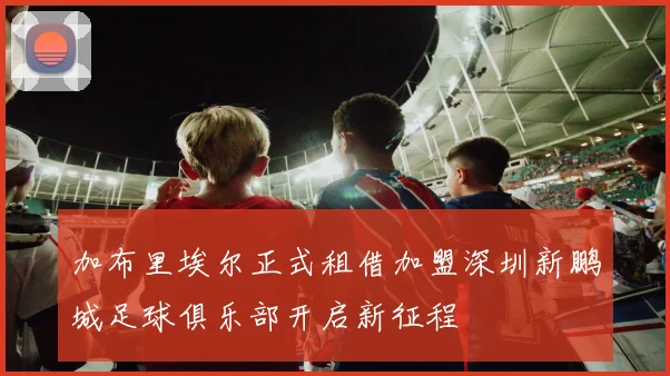 加布里埃尔正式租借加盟深圳新鹏城足球俱乐部开启新征程