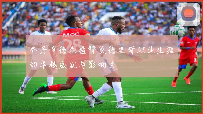 乔丹亨德森盛赞莫德里奇职业生涯的卓越成就与影响力