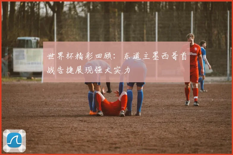 世界杯精彩回顾：东道主墨西哥首战告捷展现强大实力