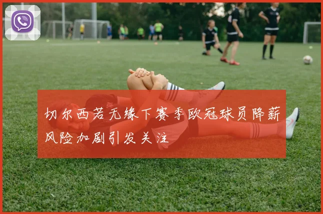 切尔西若无缘下赛季欧冠球员降薪风险加剧引发关注