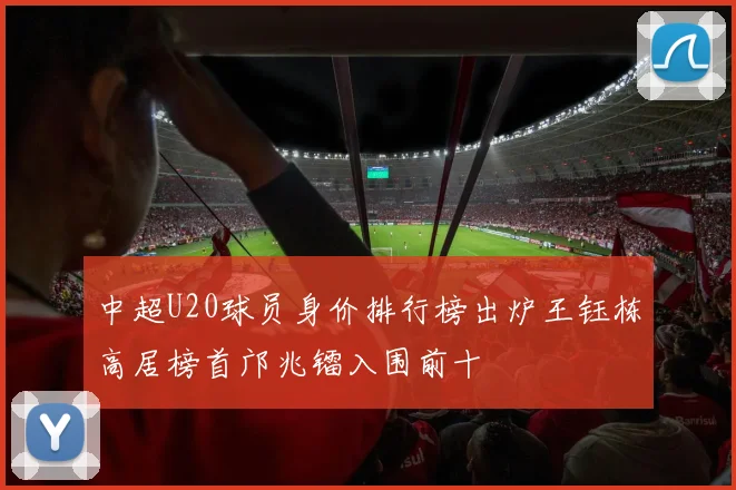 中超U20球员身价排行榜出炉王钰栋高居榜首邝兆镭入围前十