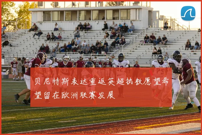 贝尼特斯表达重返英超执教愿望希望留在欧洲联赛发展