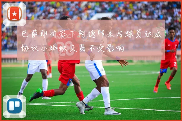 巴萨即将签下阿德耶米与球员达成协议小蜘蛛交易不受影响
