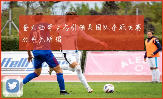普利西奇立志引领美国队夺冠决赛对手无所谓