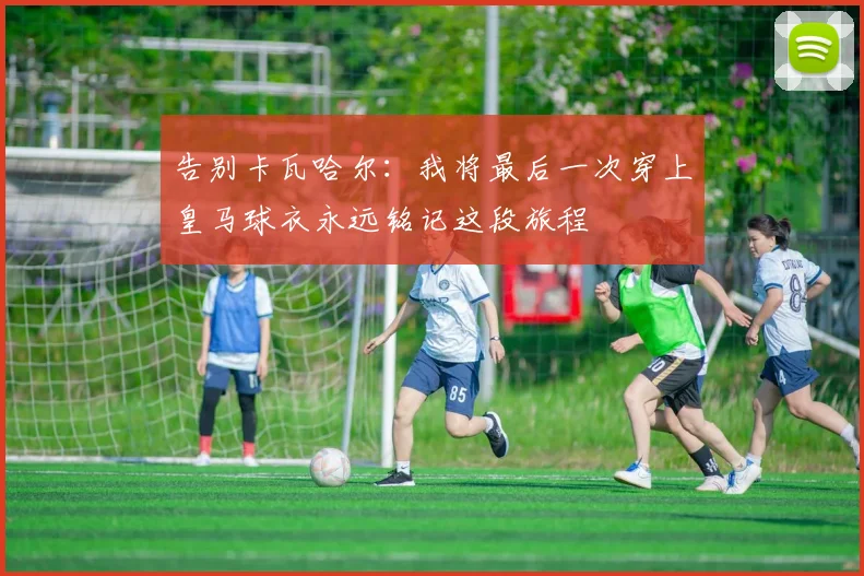 告别卡瓦哈尔：我将最后一次穿上皇马球衣永远铭记这段旅程