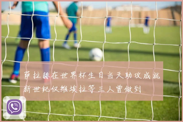 萨拉赫在世界杯生日当天助攻成就新世纪仅维埃拉等三人曾做到