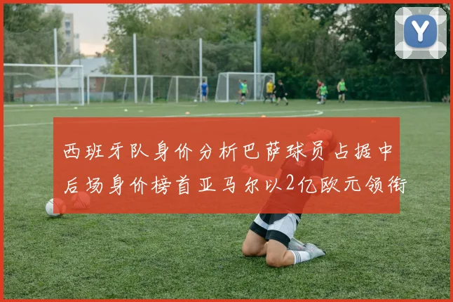 西班牙队身价分析巴萨球员占据中后场身价榜首亚马尔以2亿欧元领衔
