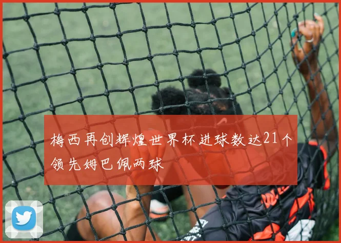 梅西再创辉煌世界杯进球数达21个领先姆巴佩两球